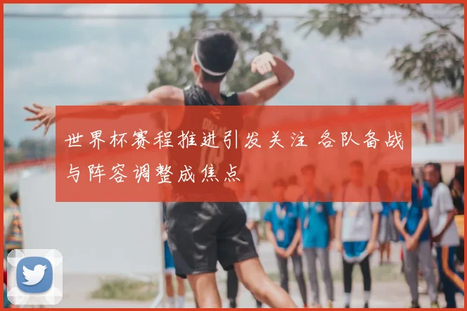 世界杯赛程推进引发关注 各队备战与阵容调整成焦点