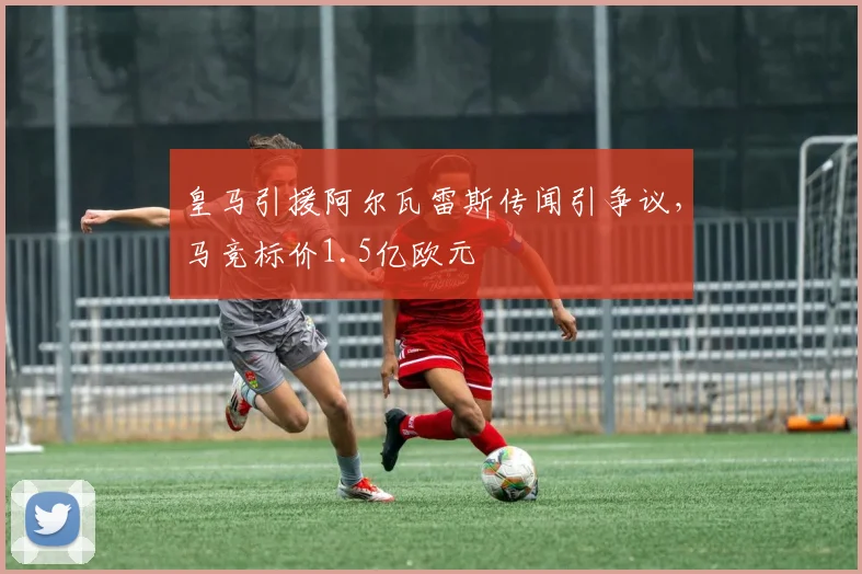 皇马引援阿尔瓦雷斯传闻引争议，马竞标价1.5亿欧元