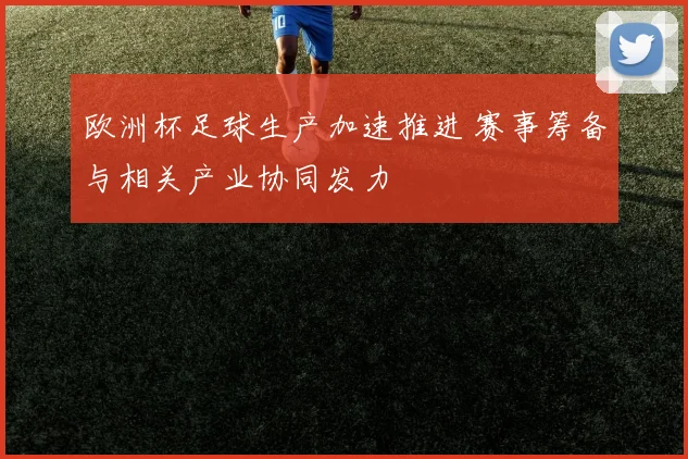 欧洲杯足球生产加速推进 赛事筹备与相关产业协同发力