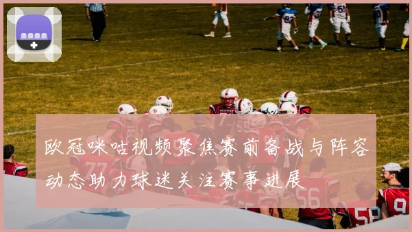 欧冠咪咕视频聚焦赛前备战与阵容动态助力球迷关注赛事进展