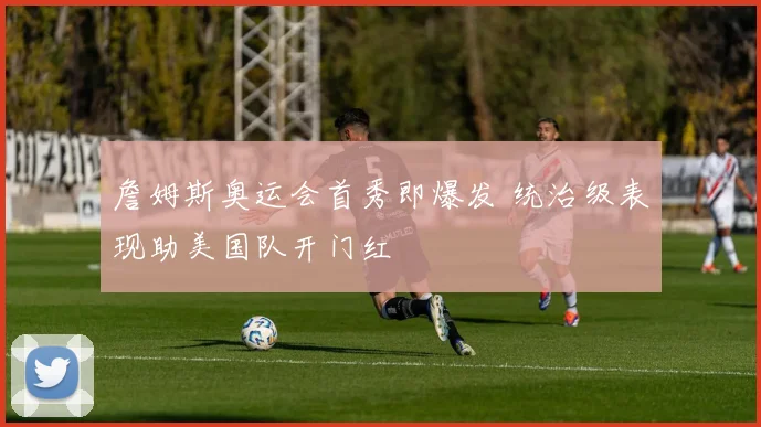 詹姆斯奥运会首秀即爆发 统治级表现助美国队开门红