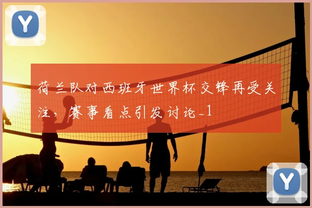 荷兰队对西班牙世界杯交锋再受关注，赛事看点引发讨论_1