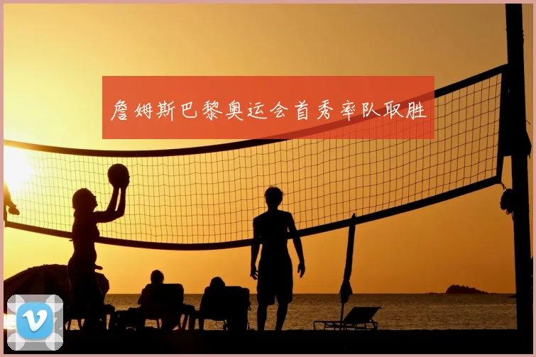 詹姆斯巴黎奥运会首秀率队取胜