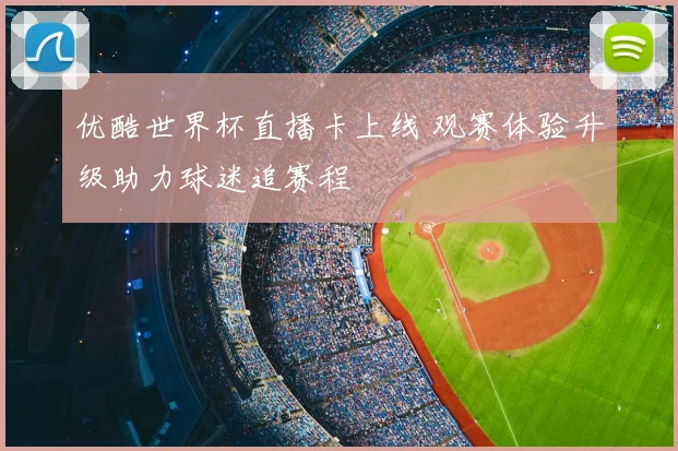 优酷世界杯直播卡上线 观赛体验升级助力球迷追赛程