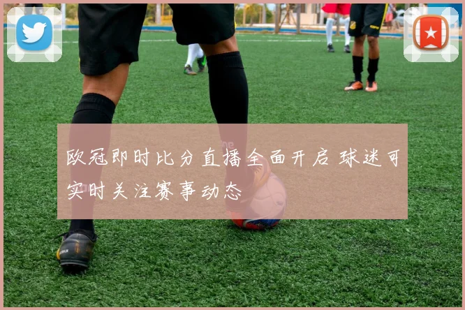 欧冠即时比分直播全面开启 球迷可实时关注赛事动态
