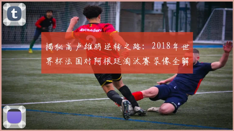 揭秘高卢雄鸡逆转之路：2018年世界杯法国对阿根廷淘汰赛录像全解析