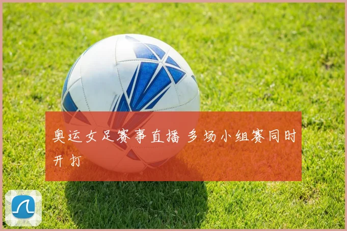 奥运女足赛事直播 多场小组赛同时开打