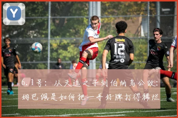 6.1号：从天选之子到伯纳乌公敌：姆巴佩是如何把一手好牌打得稀烂的？_皇马_本赛季_维尼修斯