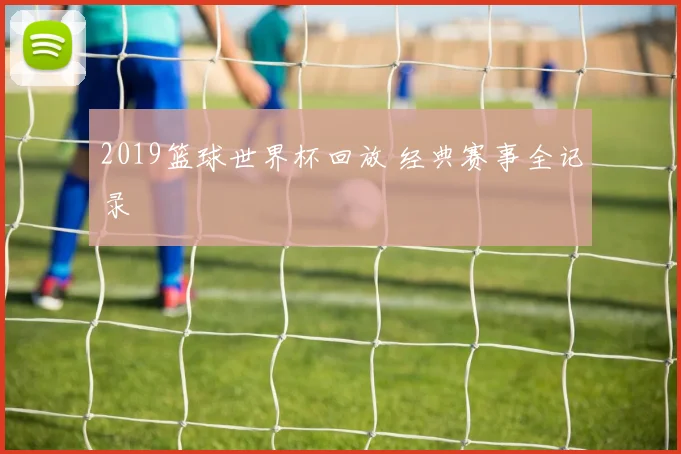 2019篮球世界杯回放 经典赛事全记录