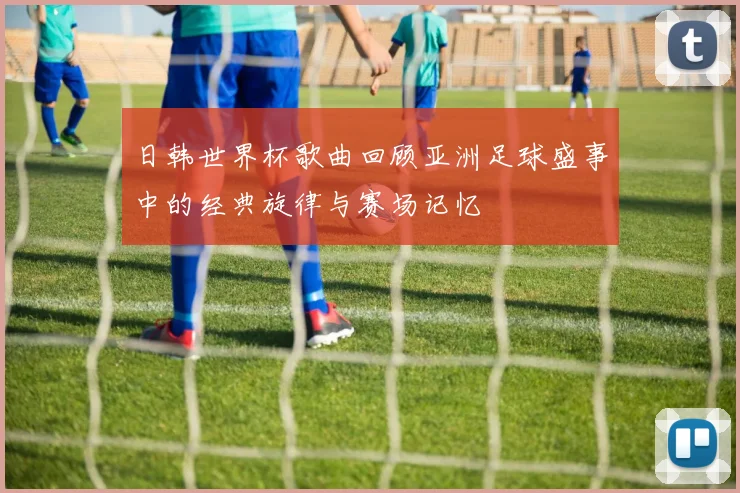 日韩世界杯歌曲回顾亚洲足球盛事中的经典旋律与赛场记忆