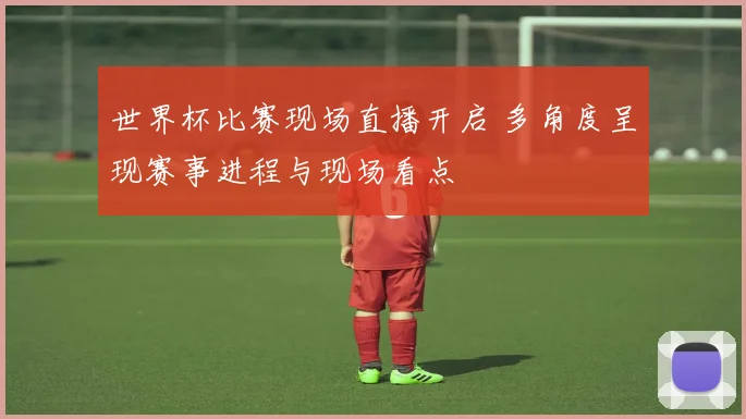 世界杯比赛现场直播开启 多角度呈现赛事进程与现场看点