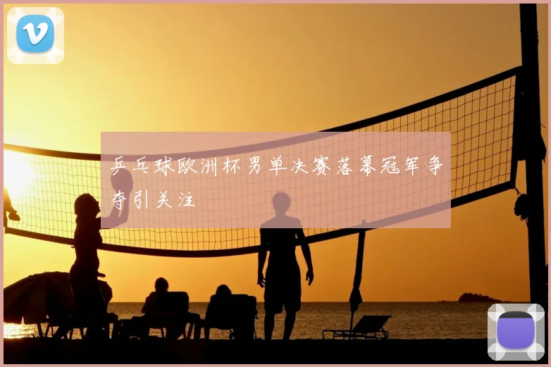 乒乓球欧洲杯男单决赛落幕冠军争夺引关注