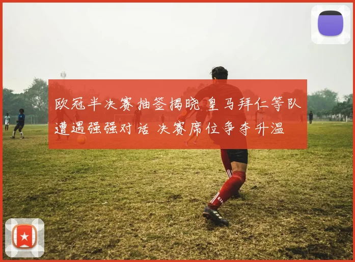 欧冠半决赛抽签揭晓 皇马拜仁等队遭遇强强对话 决赛席位争夺升温