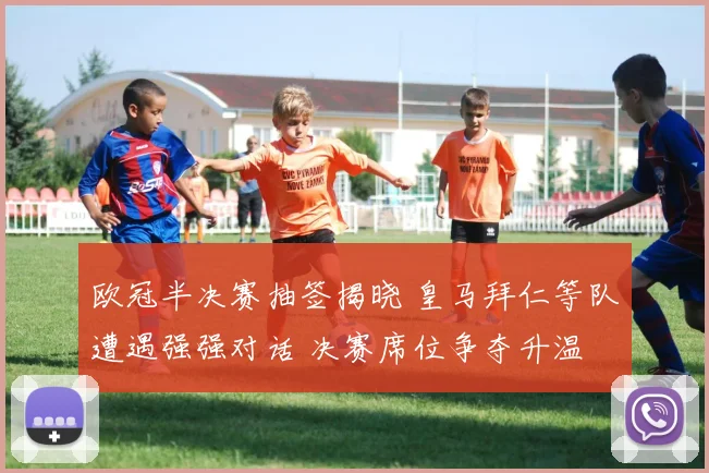 欧冠半决赛抽签揭晓 皇马拜仁等队遭遇强强对话 决赛席位争夺升温