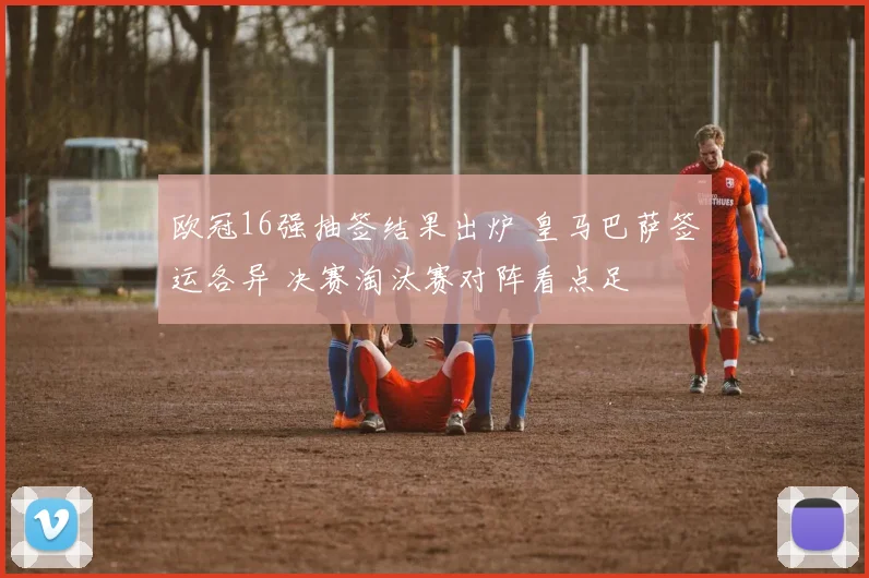 欧冠16强抽签结果出炉 皇马巴萨签运各异 决赛淘汰赛对阵看点足