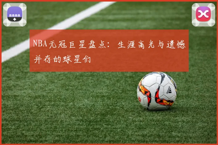 NBA无冠巨星盘点：生涯高光与遗憾并存的球星们