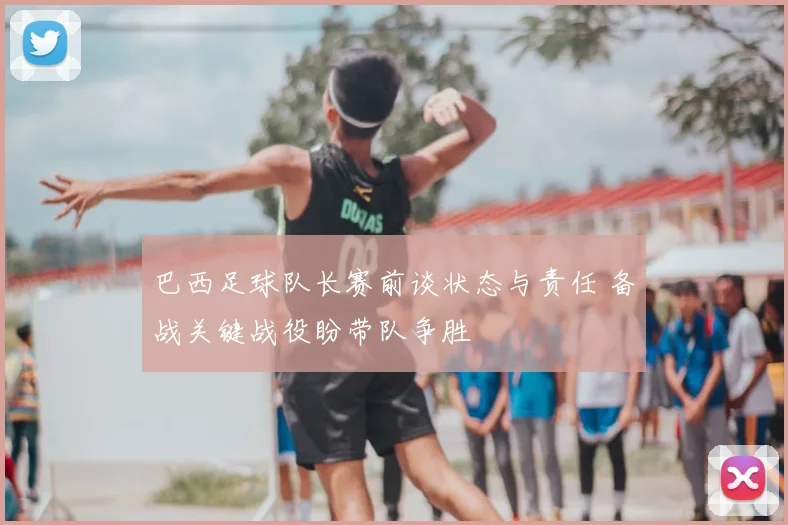 巴西足球队长赛前谈状态与责任 备战关键战役盼带队争胜