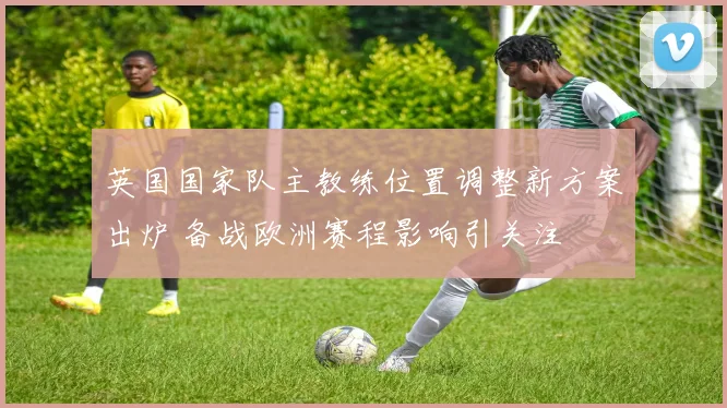 英国国家队主教练位置调整新方案出炉 备战欧洲赛程影响引关注