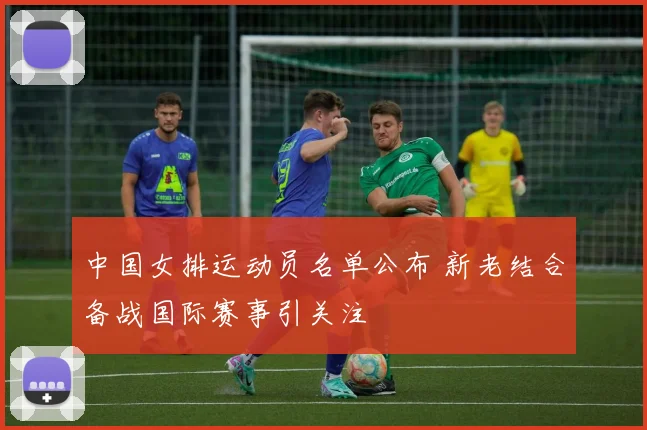 中国女排运动员名单公布 新老结合备战国际赛事引关注