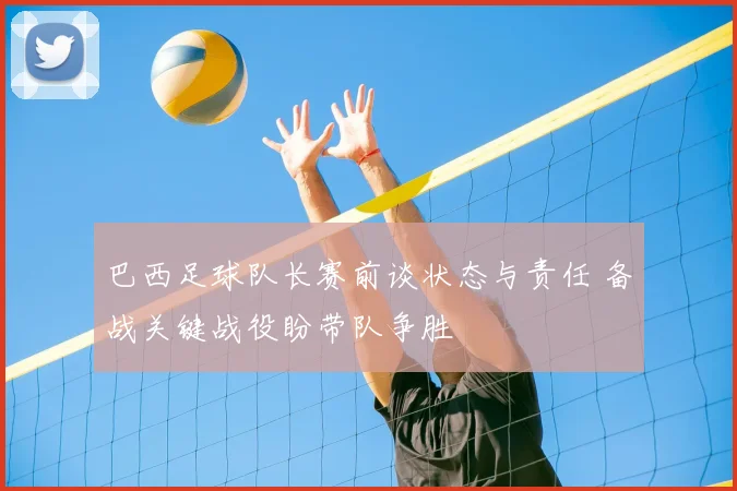 巴西足球队长赛前谈状态与责任 备战关键战役盼带队争胜