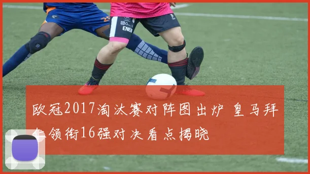 欧冠2017淘汰赛对阵图出炉 皇马拜仁领衔16强对决看点揭晓