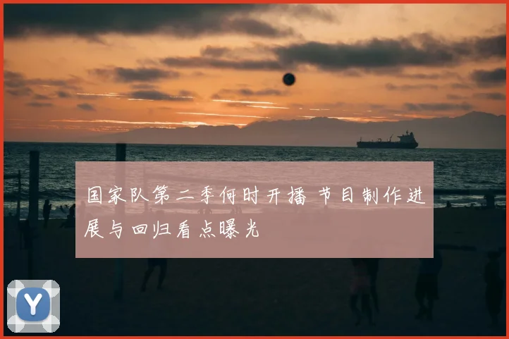 国家队第二季何时开播 节目制作进展与回归看点曝光