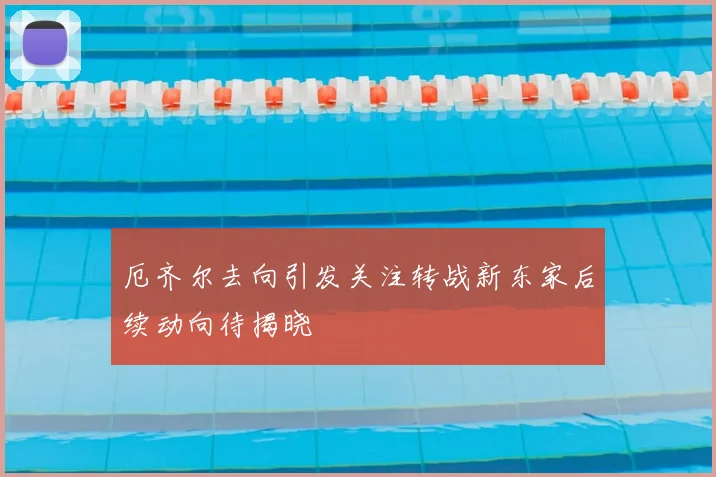 厄齐尔去向引发关注转战新东家后续动向待揭晓