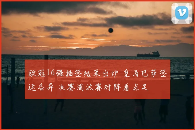 欧冠16强抽签结果出炉 皇马巴萨签运各异 决赛淘汰赛对阵看点足