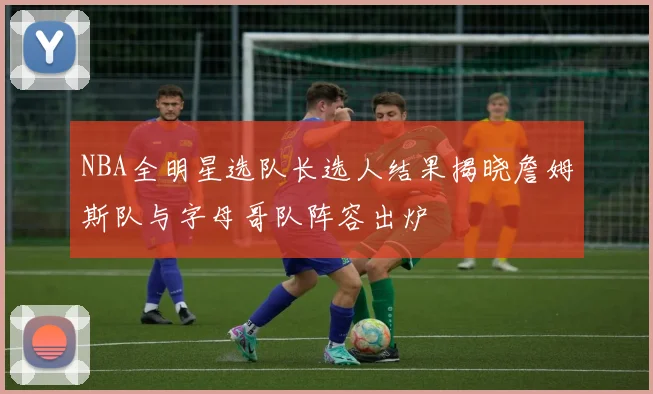 NBA全明星选队长选人结果揭晓詹姆斯队与字母哥队阵容出炉