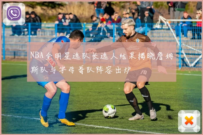 NBA全明星选队长选人结果揭晓詹姆斯队与字母哥队阵容出炉