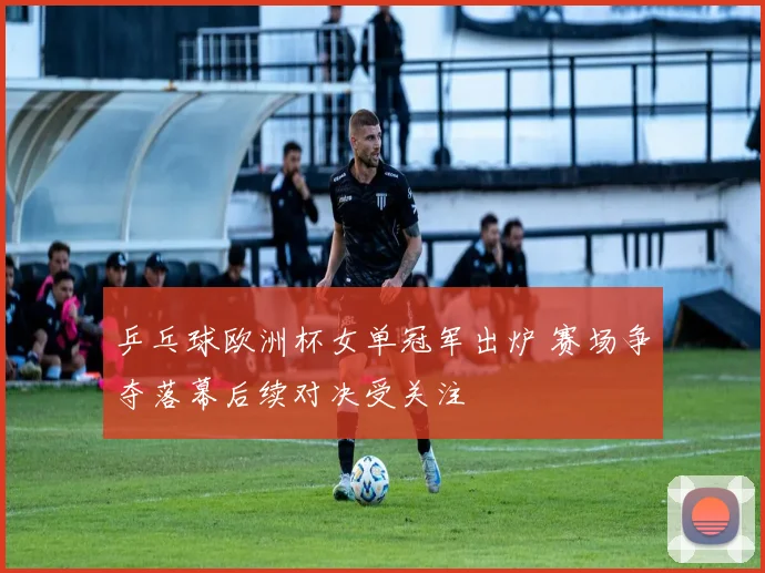 乒乓球欧洲杯女单冠军出炉 赛场争夺落幕后续对决受关注