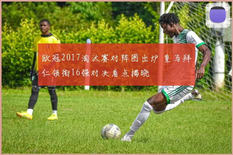 欧冠2017淘汰赛对阵图出炉 皇马拜仁领衔16强对决看点揭晓