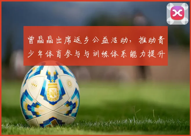 曾晶晶出席返乡公益活动，推动青少年体育参与与训练体系能力提升