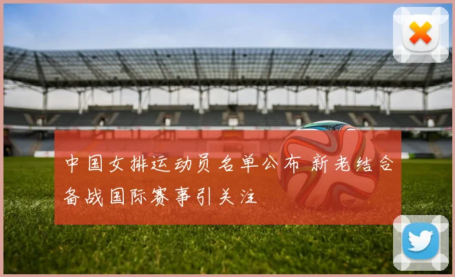 中国女排运动员名单公布 新老结合备战国际赛事引关注