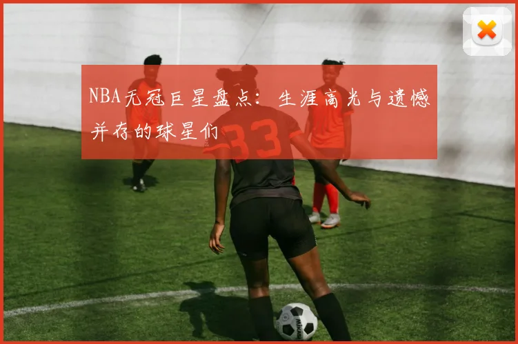 NBA无冠巨星盘点：生涯高光与遗憾并存的球星们