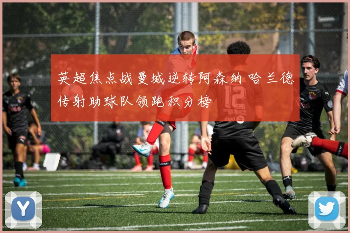 英超焦点战曼城逆转阿森纳 哈兰德传射助球队领跑积分榜