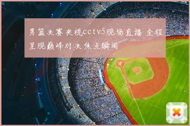 男篮决赛央视cctv5现场直播 全程呈现巅峰对决焦点瞬间