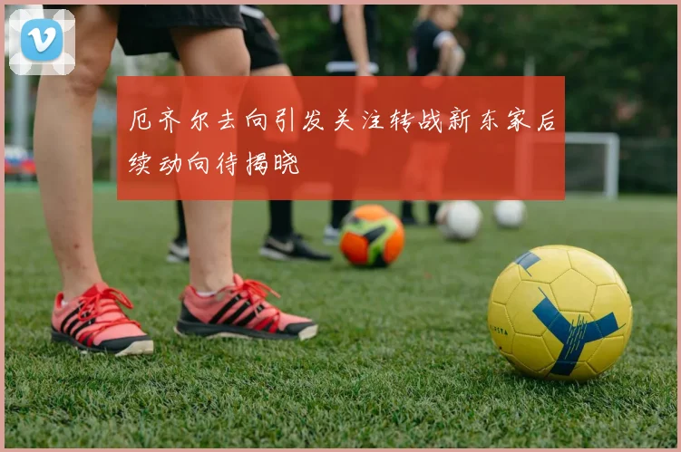 厄齐尔去向引发关注转战新东家后续动向待揭晓