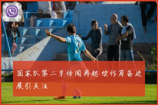 国家队第二季传闻再起 续作筹备进展引关注
