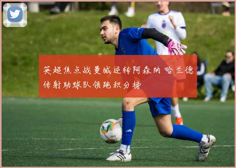 英超焦点战曼城逆转阿森纳 哈兰德传射助球队领跑积分榜